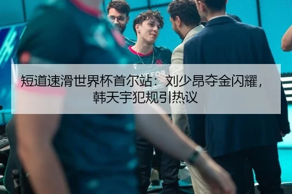 短道速滑世界杯首尔站：刘少昂夺金闪耀，韩天宇犯规引热议