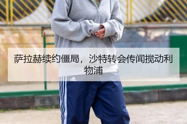 萨拉赫续约僵局，沙特转会传闻搅动利物浦