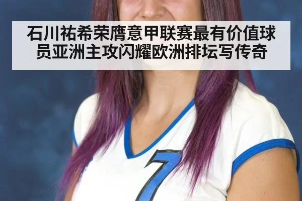 石川祐希荣膺意甲联赛最有价值球员亚洲主攻闪耀欧洲排坛写传奇